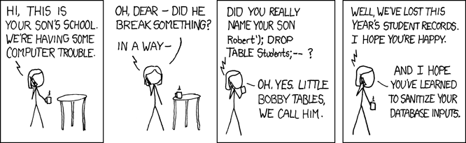 xkcd comic with 4 panels. First panel: Hi, this is your son's school. We're having some computer trouble. Second panel: Oh dear - did he break something? In a way -. Third panel: Did ou really name your son Robert'); DROP TABLE Students;-- ? Oh, yes, little bobby tables, we call him. Fourth panel: Well, we've lost this year's student records. I hope you're happy. And I hope you've learned to sanitize your database inputs.